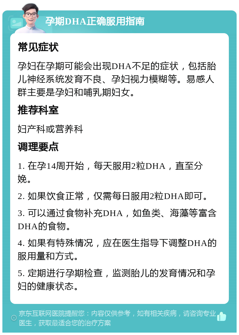 孕期DHA正确服用指南 常见症状 孕妇在孕期可能会出现DHA不足的症状，包括胎儿神经系统发育不良、孕妇视力模糊等。易感人群主要是孕妇和哺乳期妇女。 推荐科室 妇产科或营养科 调理要点 1. 在孕14周开始，每天服用2粒DHA，直至分娩。 2. 如果饮食正常，仅需每日服用2粒DHA即可。 3. 可以通过食物补充DHA，如鱼类、海藻等富含DHA的食物。 4. 如果有特殊情况，应在医生指导下调整DHA的服用量和方式。 5. 定期进行孕期检查，监测胎儿的发育情况和孕妇的健康状态。