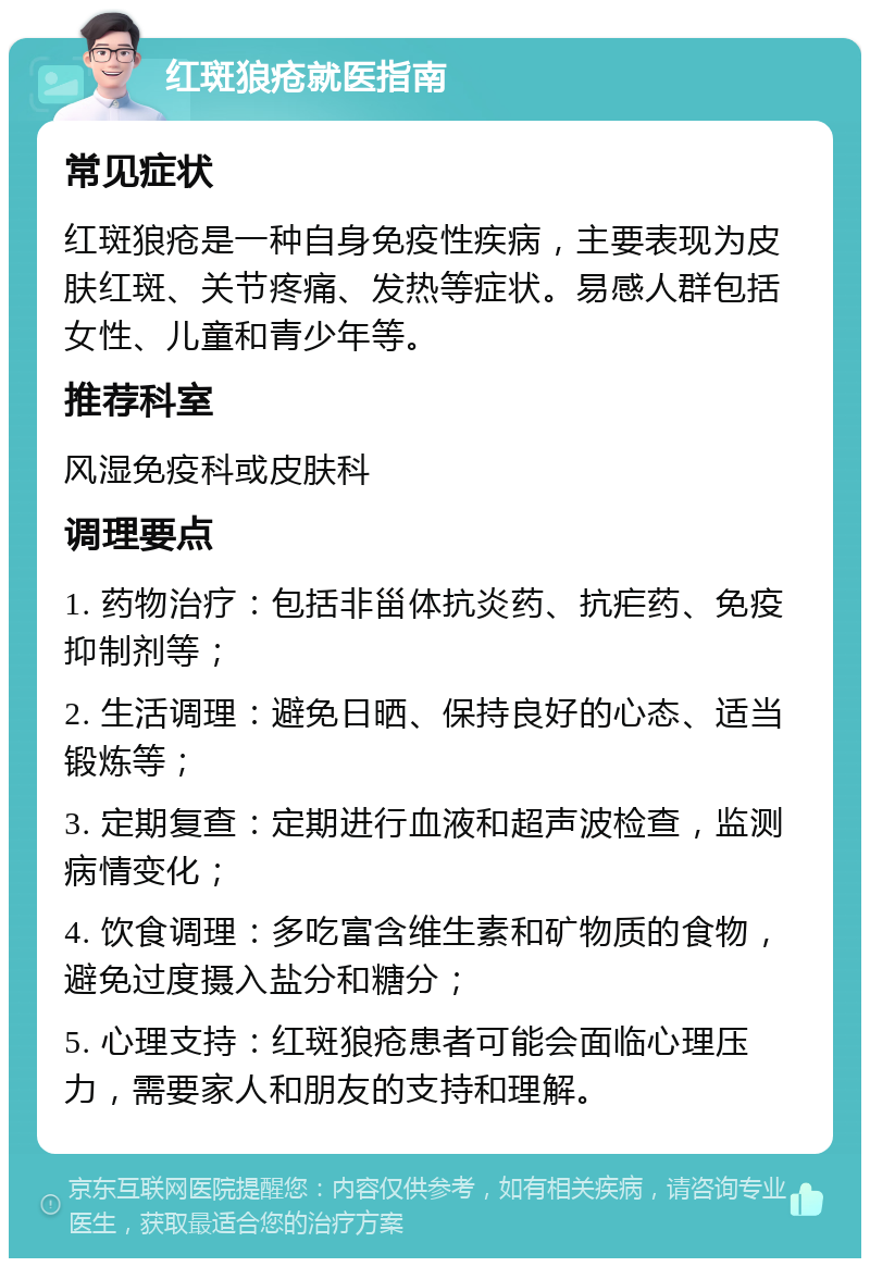 红斑狼疮就医指南 常见症状 红斑狼疮是一种自身免疫性疾病，主要表现为皮肤红斑、关节疼痛、发热等症状。易感人群包括女性、儿童和青少年等。 推荐科室 风湿免疫科或皮肤科 调理要点 1. 药物治疗：包括非甾体抗炎药、抗疟药、免疫抑制剂等； 2. 生活调理：避免日晒、保持良好的心态、适当锻炼等； 3. 定期复查：定期进行血液和超声波检查，监测病情变化； 4. 饮食调理：多吃富含维生素和矿物质的食物，避免过度摄入盐分和糖分； 5. 心理支持：红斑狼疮患者可能会面临心理压力，需要家人和朋友的支持和理解。