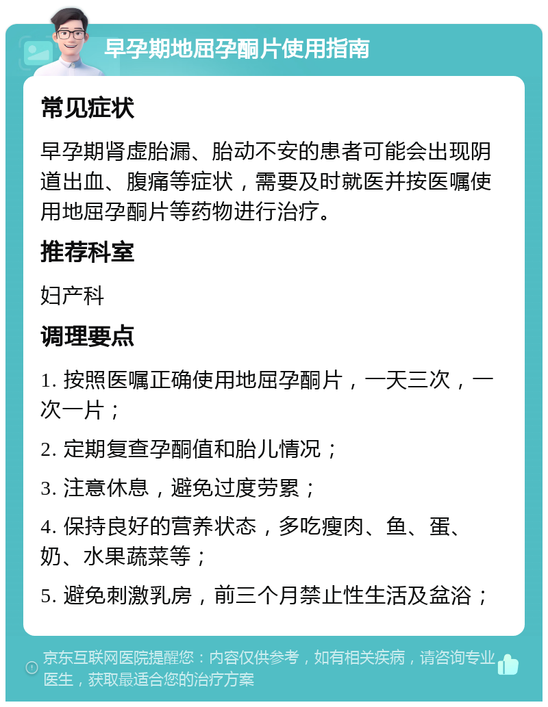 早孕期地屈孕酮片使用指南 常见症状 早孕期肾虚胎漏、胎动不安的患者可能会出现阴道出血、腹痛等症状，需要及时就医并按医嘱使用地屈孕酮片等药物进行治疗。 推荐科室 妇产科 调理要点 1. 按照医嘱正确使用地屈孕酮片，一天三次，一次一片； 2. 定期复查孕酮值和胎儿情况； 3. 注意休息，避免过度劳累； 4. 保持良好的营养状态，多吃瘦肉、鱼、蛋、奶、水果蔬菜等； 5. 避免刺激乳房，前三个月禁止性生活及盆浴；