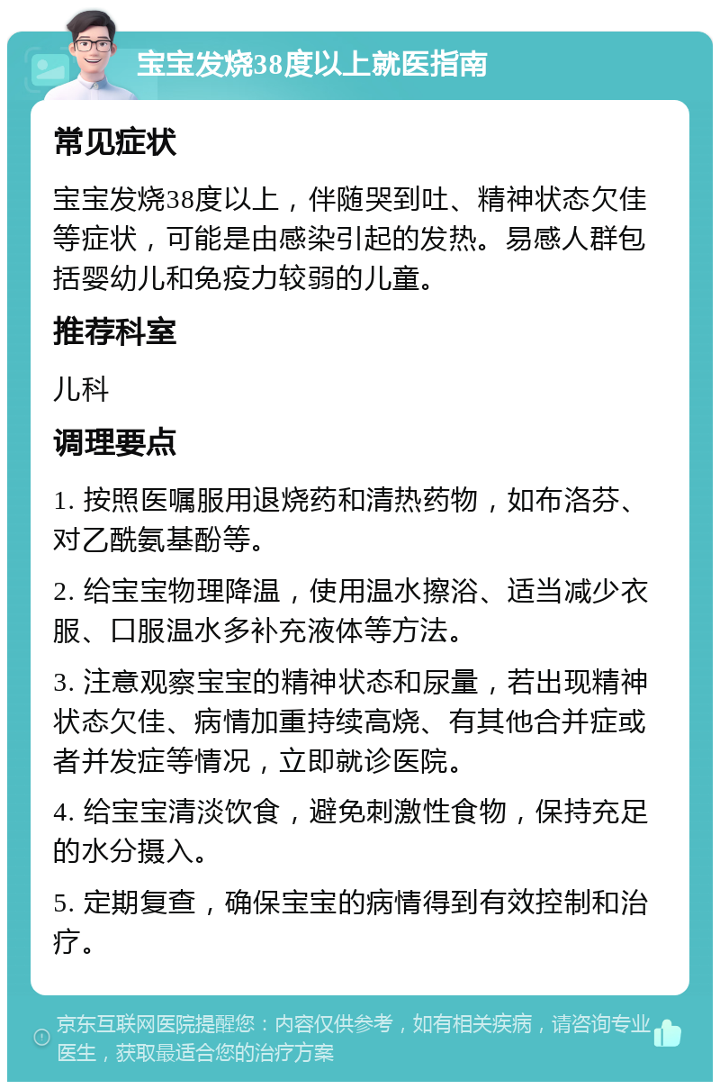 宝宝发烧38度以上就医指南 常见症状 宝宝发烧38度以上，伴随哭到吐、精神状态欠佳等症状，可能是由感染引起的发热。易感人群包括婴幼儿和免疫力较弱的儿童。 推荐科室 儿科 调理要点 1. 按照医嘱服用退烧药和清热药物，如布洛芬、对乙酰氨基酚等。 2. 给宝宝物理降温，使用温水擦浴、适当减少衣服、口服温水多补充液体等方法。 3. 注意观察宝宝的精神状态和尿量，若出现精神状态欠佳、病情加重持续高烧、有其他合并症或者并发症等情况，立即就诊医院。 4. 给宝宝清淡饮食，避免刺激性食物，保持充足的水分摄入。 5. 定期复查，确保宝宝的病情得到有效控制和治疗。