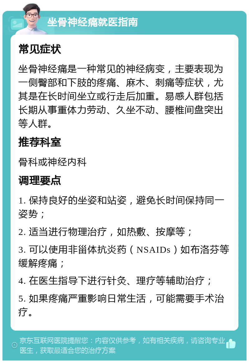 坐骨神经痛就医指南 常见症状 坐骨神经痛是一种常见的神经病变，主要表现为一侧臀部和下肢的疼痛、麻木、刺痛等症状，尤其是在长时间坐立或行走后加重。易感人群包括长期从事重体力劳动、久坐不动、腰椎间盘突出等人群。 推荐科室 骨科或神经内科 调理要点 1. 保持良好的坐姿和站姿，避免长时间保持同一姿势； 2. 适当进行物理治疗，如热敷、按摩等； 3. 可以使用非甾体抗炎药（NSAIDs）如布洛芬等缓解疼痛； 4. 在医生指导下进行针灸、理疗等辅助治疗； 5. 如果疼痛严重影响日常生活，可能需要手术治疗。