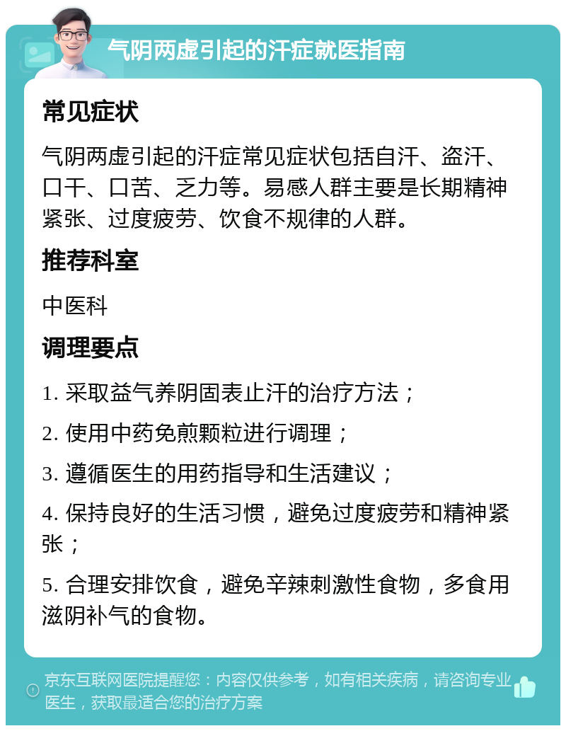 气阴两虚引起的汗症就医指南 常见症状 气阴两虚引起的汗症常见症状包括自汗、盗汗、口干、口苦、乏力等。易感人群主要是长期精神紧张、过度疲劳、饮食不规律的人群。 推荐科室 中医科 调理要点 1. 采取益气养阴固表止汗的治疗方法； 2. 使用中药免煎颗粒进行调理； 3. 遵循医生的用药指导和生活建议； 4. 保持良好的生活习惯，避免过度疲劳和精神紧张； 5. 合理安排饮食，避免辛辣刺激性食物，多食用滋阴补气的食物。