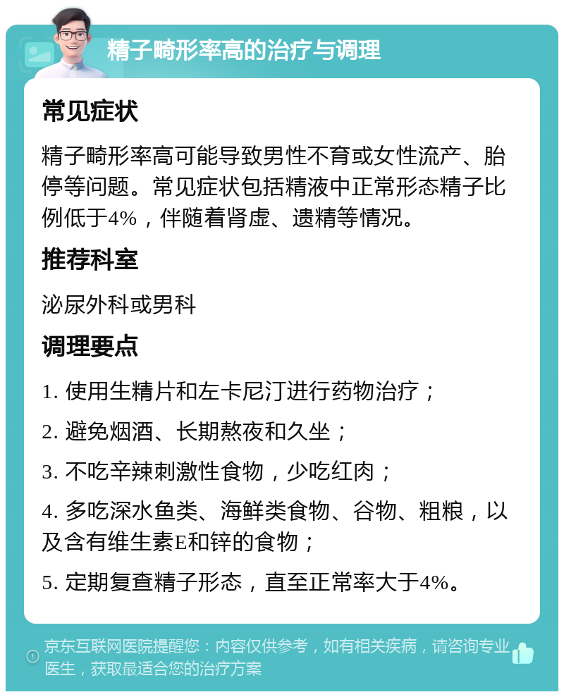 精子畸形率高的治疗与调理 常见症状 精子畸形率高可能导致男性不育或女性流产、胎停等问题。常见症状包括精液中正常形态精子比例低于4%，伴随着肾虚、遗精等情况。 推荐科室 泌尿外科或男科 调理要点 1. 使用生精片和左卡尼汀进行药物治疗； 2. 避免烟酒、长期熬夜和久坐； 3. 不吃辛辣刺激性食物，少吃红肉； 4. 多吃深水鱼类、海鲜类食物、谷物、粗粮，以及含有维生素E和锌的食物； 5. 定期复查精子形态，直至正常率大于4%。