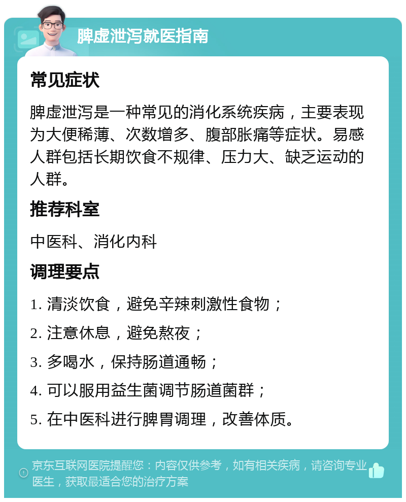 脾虚泄泻就医指南 常见症状 脾虚泄泻是一种常见的消化系统疾病，主要表现为大便稀薄、次数增多、腹部胀痛等症状。易感人群包括长期饮食不规律、压力大、缺乏运动的人群。 推荐科室 中医科、消化内科 调理要点 1. 清淡饮食，避免辛辣刺激性食物； 2. 注意休息，避免熬夜； 3. 多喝水，保持肠道通畅； 4. 可以服用益生菌调节肠道菌群； 5. 在中医科进行脾胃调理，改善体质。