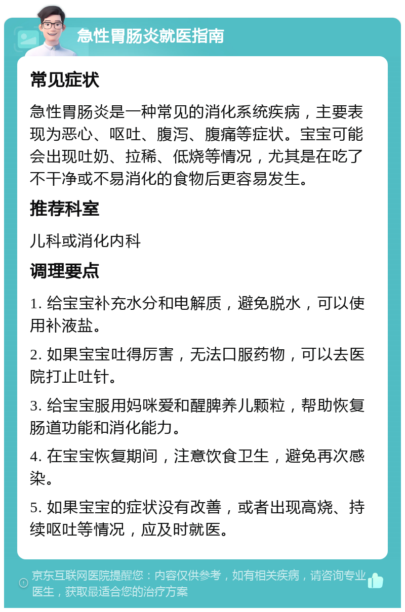 急性胃肠炎就医指南 常见症状 急性胃肠炎是一种常见的消化系统疾病，主要表现为恶心、呕吐、腹泻、腹痛等症状。宝宝可能会出现吐奶、拉稀、低烧等情况，尤其是在吃了不干净或不易消化的食物后更容易发生。 推荐科室 儿科或消化内科 调理要点 1. 给宝宝补充水分和电解质，避免脱水，可以使用补液盐。 2. 如果宝宝吐得厉害，无法口服药物，可以去医院打止吐针。 3. 给宝宝服用妈咪爱和醒脾养儿颗粒，帮助恢复肠道功能和消化能力。 4. 在宝宝恢复期间，注意饮食卫生，避免再次感染。 5. 如果宝宝的症状没有改善，或者出现高烧、持续呕吐等情况，应及时就医。