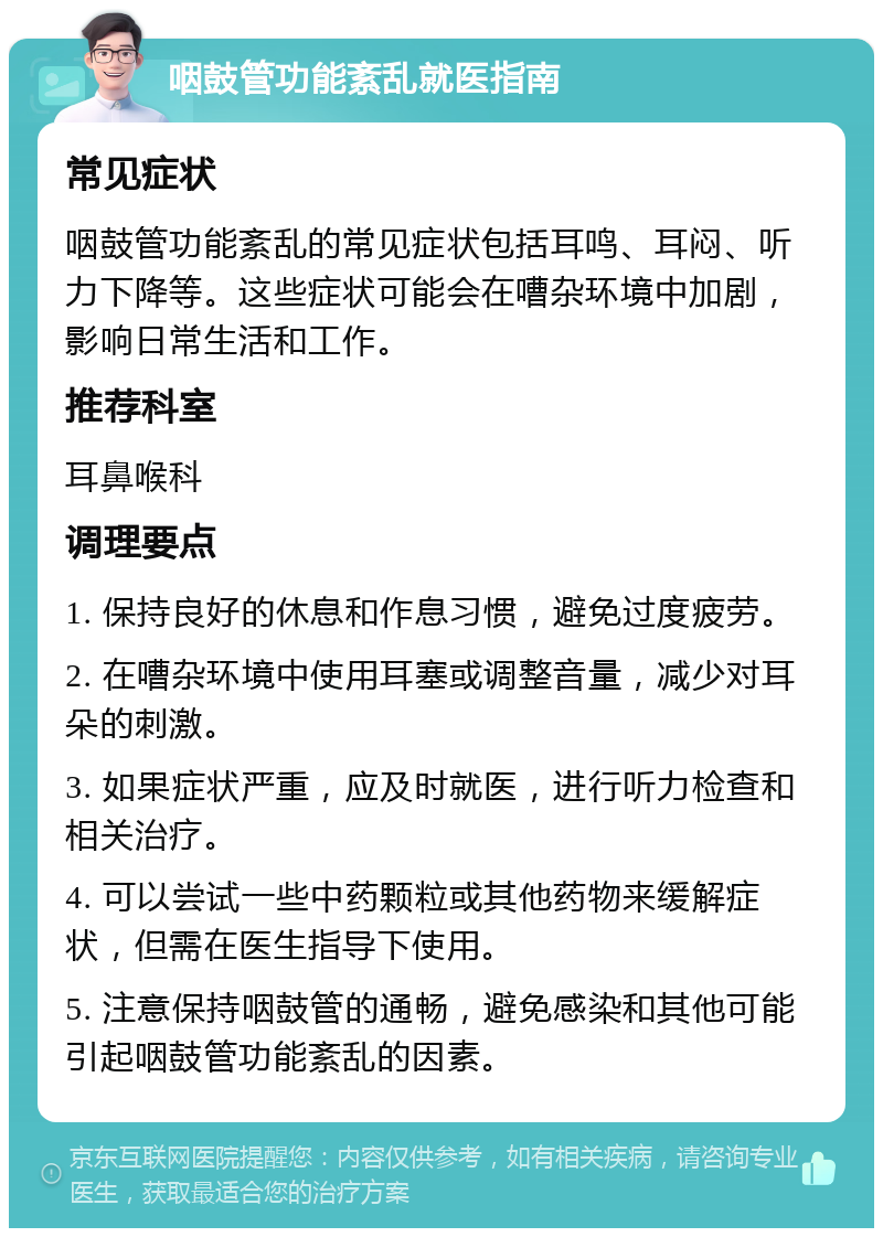 咽鼓管功能紊乱就医指南 常见症状 咽鼓管功能紊乱的常见症状包括耳鸣、耳闷、听力下降等。这些症状可能会在嘈杂环境中加剧，影响日常生活和工作。 推荐科室 耳鼻喉科 调理要点 1. 保持良好的休息和作息习惯，避免过度疲劳。 2. 在嘈杂环境中使用耳塞或调整音量，减少对耳朵的刺激。 3. 如果症状严重，应及时就医，进行听力检查和相关治疗。 4. 可以尝试一些中药颗粒或其他药物来缓解症状，但需在医生指导下使用。 5. 注意保持咽鼓管的通畅，避免感染和其他可能引起咽鼓管功能紊乱的因素。