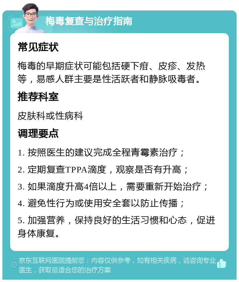 梅毒复查与治疗指南 常见症状 梅毒的早期症状可能包括硬下疳、皮疹、发热等，易感人群主要是性活跃者和静脉吸毒者。 推荐科室 皮肤科或性病科 调理要点 1. 按照医生的建议完成全程青霉素治疗； 2. 定期复查TPPA滴度，观察是否有升高； 3. 如果滴度升高4倍以上，需要重新开始治疗； 4. 避免性行为或使用安全套以防止传播； 5. 加强营养，保持良好的生活习惯和心态，促进身体康复。