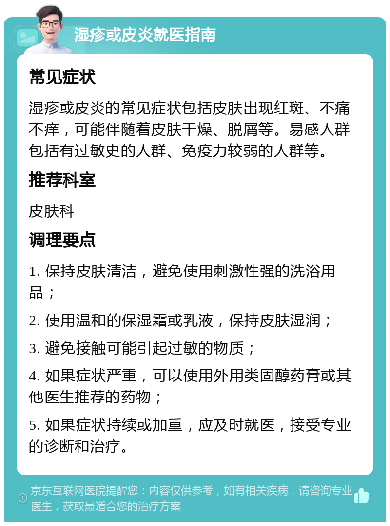 湿疹或皮炎就医指南 常见症状 湿疹或皮炎的常见症状包括皮肤出现红斑、不痛不痒，可能伴随着皮肤干燥、脱屑等。易感人群包括有过敏史的人群、免疫力较弱的人群等。 推荐科室 皮肤科 调理要点 1. 保持皮肤清洁，避免使用刺激性强的洗浴用品； 2. 使用温和的保湿霜或乳液，保持皮肤湿润； 3. 避免接触可能引起过敏的物质； 4. 如果症状严重，可以使用外用类固醇药膏或其他医生推荐的药物； 5. 如果症状持续或加重，应及时就医，接受专业的诊断和治疗。