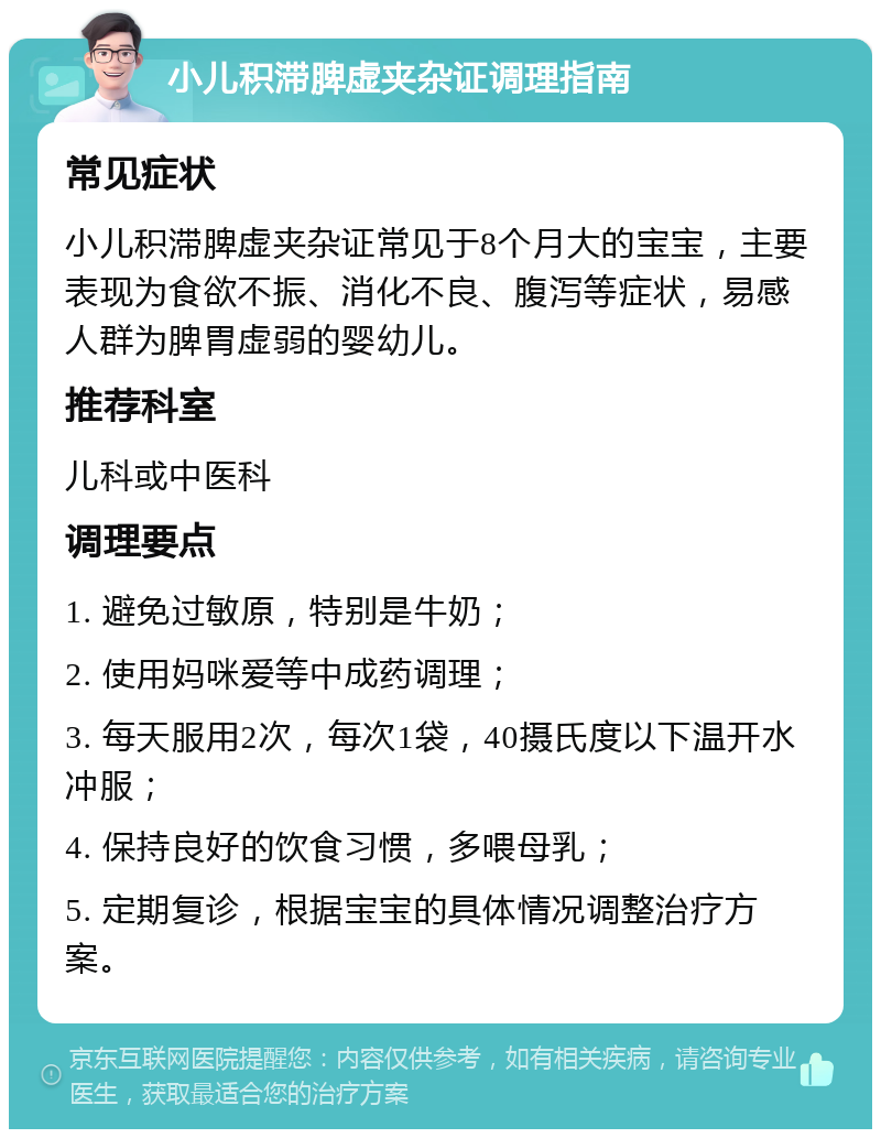 小儿积滞脾虚夹杂证调理指南 常见症状 小儿积滞脾虚夹杂证常见于8个月大的宝宝，主要表现为食欲不振、消化不良、腹泻等症状，易感人群为脾胃虚弱的婴幼儿。 推荐科室 儿科或中医科 调理要点 1. 避免过敏原，特别是牛奶； 2. 使用妈咪爱等中成药调理； 3. 每天服用2次，每次1袋，40摄氏度以下温开水冲服； 4. 保持良好的饮食习惯，多喂母乳； 5. 定期复诊，根据宝宝的具体情况调整治疗方案。