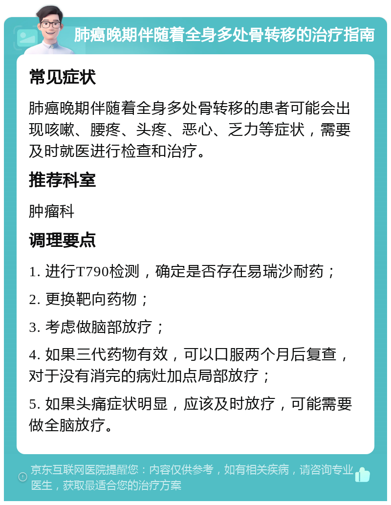 肺癌晚期伴随着全身多处骨转移的治疗指南 常见症状 肺癌晚期伴随着全身多处骨转移的患者可能会出现咳嗽、腰疼、头疼、恶心、乏力等症状，需要及时就医进行检查和治疗。 推荐科室 肿瘤科 调理要点 1. 进行T790检测，确定是否存在易瑞沙耐药； 2. 更换靶向药物； 3. 考虑做脑部放疗； 4. 如果三代药物有效，可以口服两个月后复查，对于没有消完的病灶加点局部放疗； 5. 如果头痛症状明显，应该及时放疗，可能需要做全脑放疗。