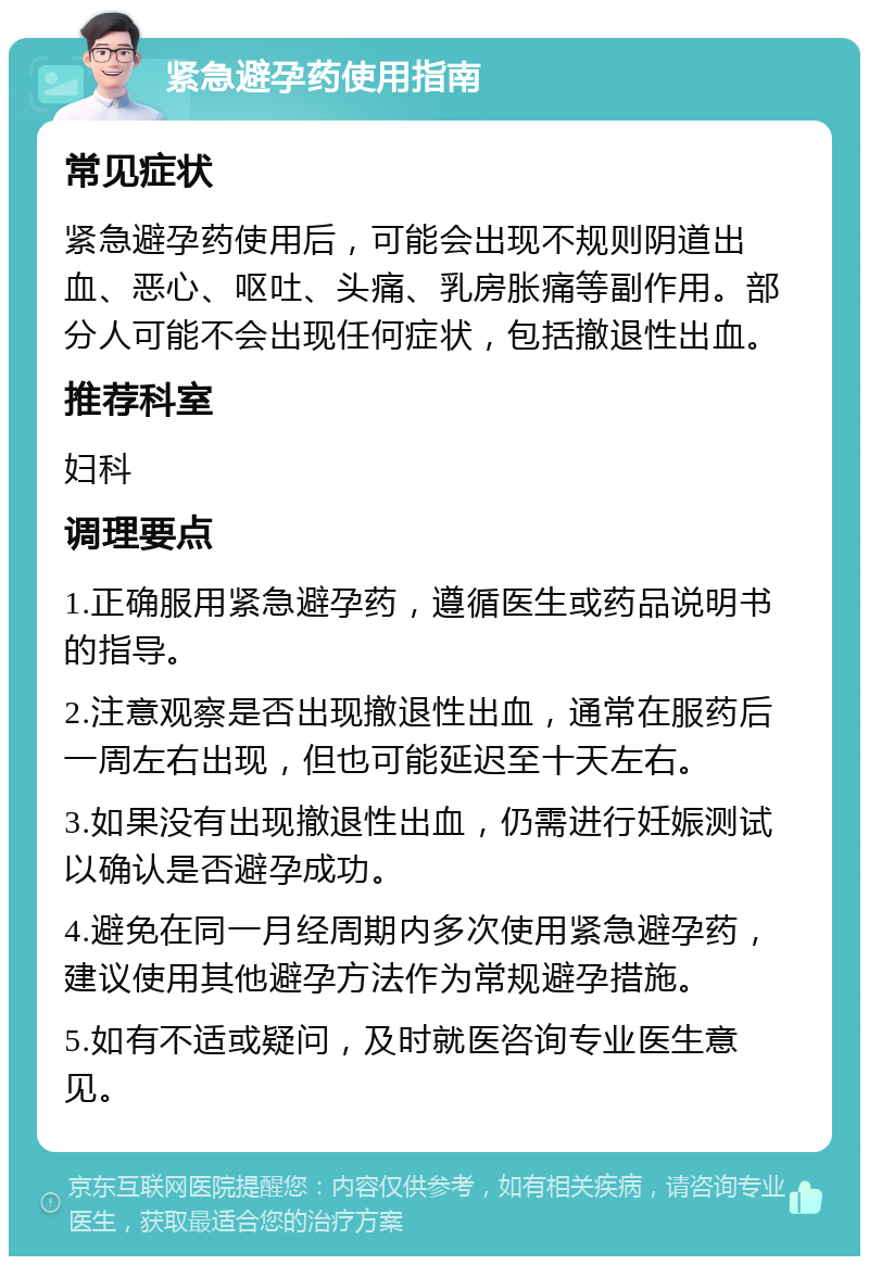 紧急避孕药使用指南 常见症状 紧急避孕药使用后，可能会出现不规则阴道出血、恶心、呕吐、头痛、乳房胀痛等副作用。部分人可能不会出现任何症状，包括撤退性出血。 推荐科室 妇科 调理要点 1.正确服用紧急避孕药，遵循医生或药品说明书的指导。 2.注意观察是否出现撤退性出血，通常在服药后一周左右出现，但也可能延迟至十天左右。 3.如果没有出现撤退性出血，仍需进行妊娠测试以确认是否避孕成功。 4.避免在同一月经周期内多次使用紧急避孕药，建议使用其他避孕方法作为常规避孕措施。 5.如有不适或疑问，及时就医咨询专业医生意见。