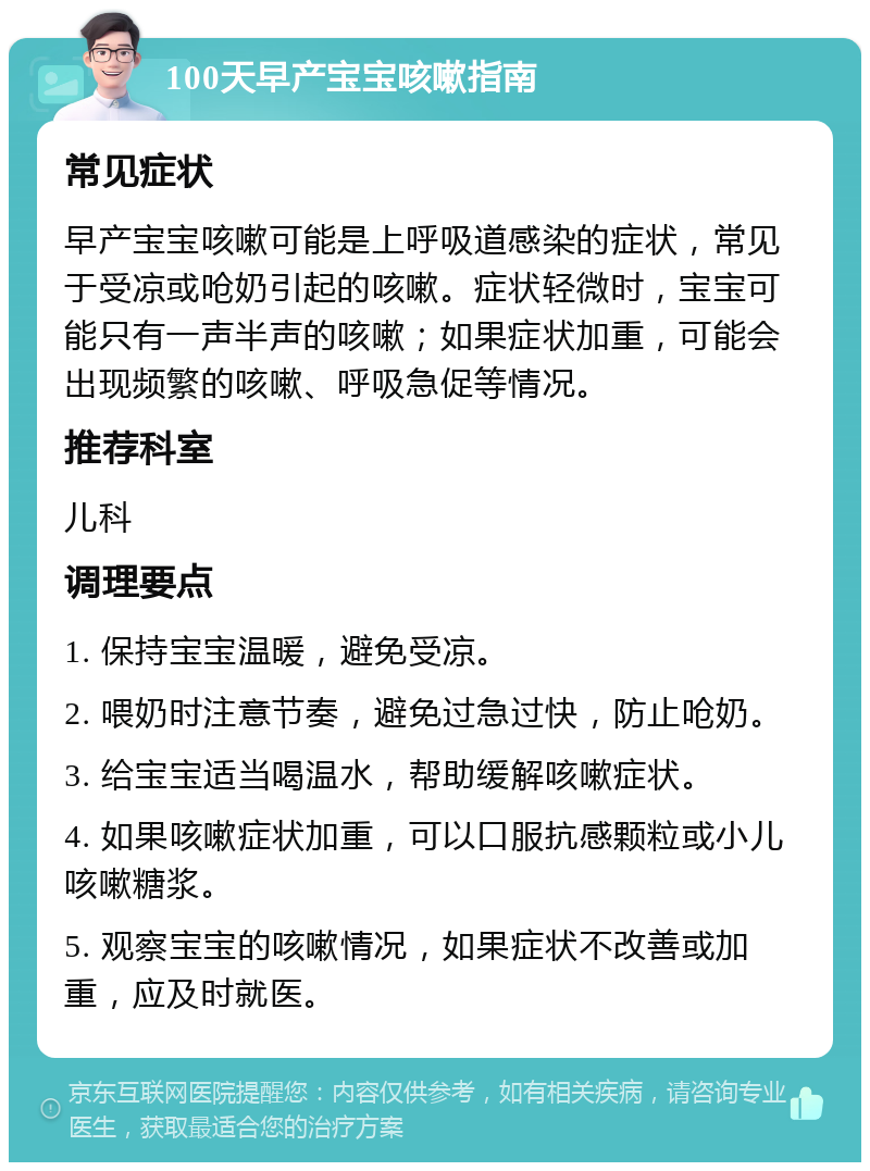 100天早产宝宝咳嗽指南 常见症状 早产宝宝咳嗽可能是上呼吸道感染的症状，常见于受凉或呛奶引起的咳嗽。症状轻微时，宝宝可能只有一声半声的咳嗽；如果症状加重，可能会出现频繁的咳嗽、呼吸急促等情况。 推荐科室 儿科 调理要点 1. 保持宝宝温暖，避免受凉。 2. 喂奶时注意节奏，避免过急过快，防止呛奶。 3. 给宝宝适当喝温水，帮助缓解咳嗽症状。 4. 如果咳嗽症状加重，可以口服抗感颗粒或小儿咳嗽糖浆。 5. 观察宝宝的咳嗽情况，如果症状不改善或加重，应及时就医。