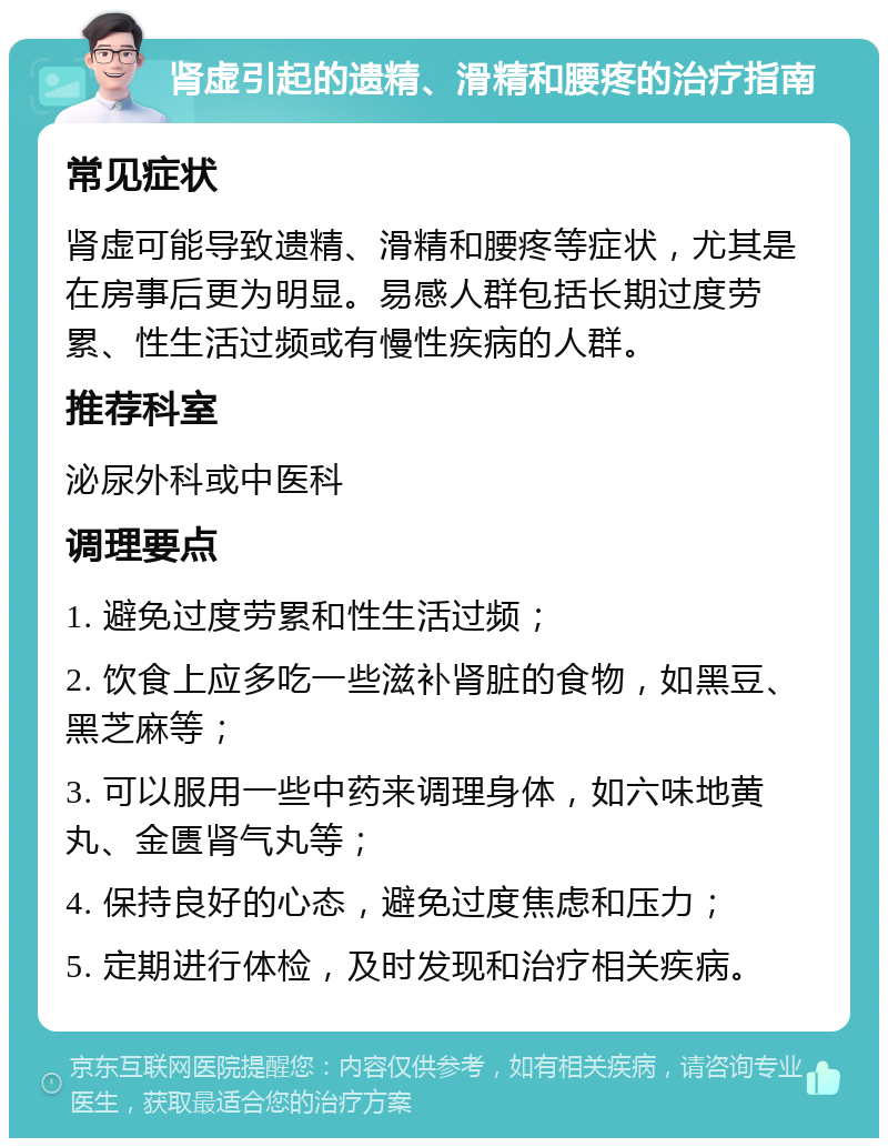 肾虚引起的遗精、滑精和腰疼的治疗指南 常见症状 肾虚可能导致遗精、滑精和腰疼等症状，尤其是在房事后更为明显。易感人群包括长期过度劳累、性生活过频或有慢性疾病的人群。 推荐科室 泌尿外科或中医科 调理要点 1. 避免过度劳累和性生活过频； 2. 饮食上应多吃一些滋补肾脏的食物，如黑豆、黑芝麻等； 3. 可以服用一些中药来调理身体，如六味地黄丸、金匮肾气丸等； 4. 保持良好的心态，避免过度焦虑和压力； 5. 定期进行体检，及时发现和治疗相关疾病。