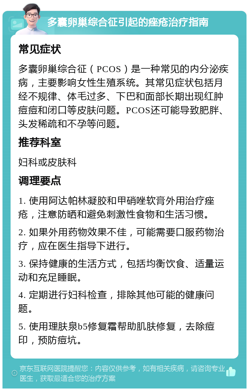 多囊卵巢综合征引起的痤疮治疗指南 常见症状 多囊卵巢综合征（PCOS）是一种常见的内分泌疾病，主要影响女性生殖系统。其常见症状包括月经不规律、体毛过多、下巴和面部长期出现红肿痘痘和闭口等皮肤问题。PCOS还可能导致肥胖、头发稀疏和不孕等问题。 推荐科室 妇科或皮肤科 调理要点 1. 使用阿达帕林凝胶和甲硝唑软膏外用治疗痤疮，注意防晒和避免刺激性食物和生活习惯。 2. 如果外用药物效果不佳，可能需要口服药物治疗，应在医生指导下进行。 3. 保持健康的生活方式，包括均衡饮食、适量运动和充足睡眠。 4. 定期进行妇科检查，排除其他可能的健康问题。 5. 使用理肤泉b5修复霜帮助肌肤修复，去除痘印，预防痘坑。