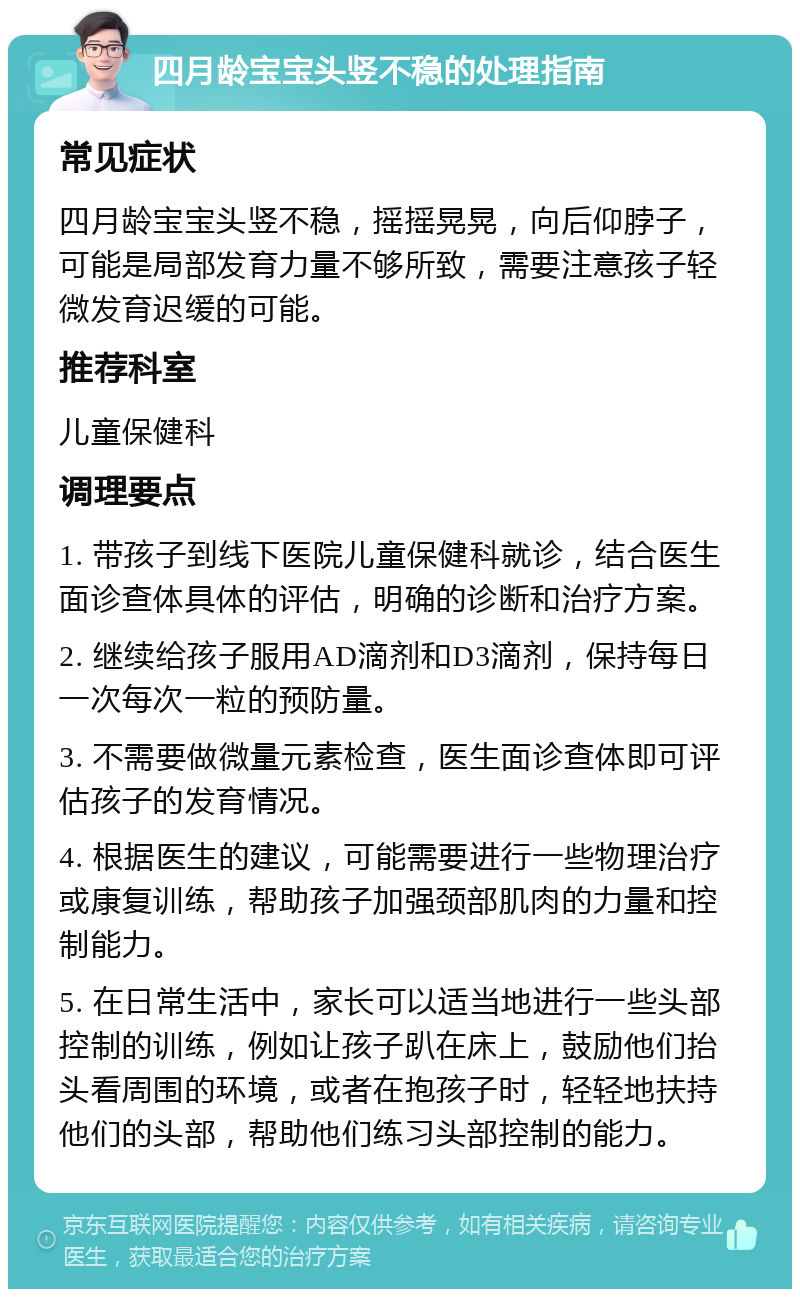 四月龄宝宝头竖不稳的处理指南 常见症状 四月龄宝宝头竖不稳，摇摇晃晃，向后仰脖子，可能是局部发育力量不够所致，需要注意孩子轻微发育迟缓的可能。 推荐科室 儿童保健科 调理要点 1. 带孩子到线下医院儿童保健科就诊，结合医生面诊查体具体的评估，明确的诊断和治疗方案。 2. 继续给孩子服用AD滴剂和D3滴剂，保持每日一次每次一粒的预防量。 3. 不需要做微量元素检查，医生面诊查体即可评估孩子的发育情况。 4. 根据医生的建议，可能需要进行一些物理治疗或康复训练，帮助孩子加强颈部肌肉的力量和控制能力。 5. 在日常生活中，家长可以适当地进行一些头部控制的训练，例如让孩子趴在床上，鼓励他们抬头看周围的环境，或者在抱孩子时，轻轻地扶持他们的头部，帮助他们练习头部控制的能力。