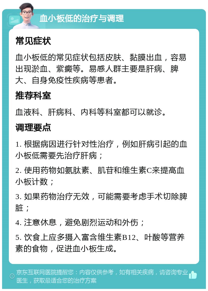 血小板低的治疗与调理 常见症状 血小板低的常见症状包括皮肤、黏膜出血，容易出现淤血、紫癜等。易感人群主要是肝病、脾大、自身免疫性疾病等患者。 推荐科室 血液科、肝病科、内科等科室都可以就诊。 调理要点 1. 根据病因进行针对性治疗，例如肝病引起的血小板低需要先治疗肝病； 2. 使用药物如氨肽素、肌苷和维生素C来提高血小板计数； 3. 如果药物治疗无效，可能需要考虑手术切除脾脏； 4. 注意休息，避免剧烈运动和外伤； 5. 饮食上应多摄入富含维生素B12、叶酸等营养素的食物，促进血小板生成。