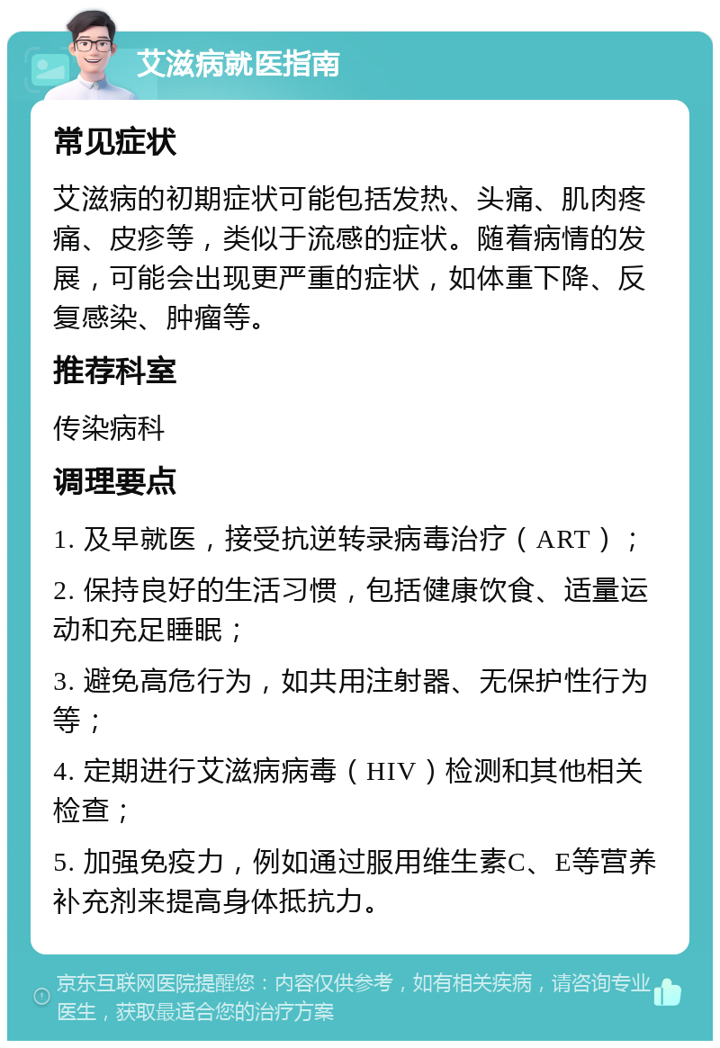 艾滋病就医指南 常见症状 艾滋病的初期症状可能包括发热、头痛、肌肉疼痛、皮疹等，类似于流感的症状。随着病情的发展，可能会出现更严重的症状，如体重下降、反复感染、肿瘤等。 推荐科室 传染病科 调理要点 1. 及早就医，接受抗逆转录病毒治疗（ART）； 2. 保持良好的生活习惯，包括健康饮食、适量运动和充足睡眠； 3. 避免高危行为，如共用注射器、无保护性行为等； 4. 定期进行艾滋病病毒（HIV）检测和其他相关检查； 5. 加强免疫力，例如通过服用维生素C、E等营养补充剂来提高身体抵抗力。