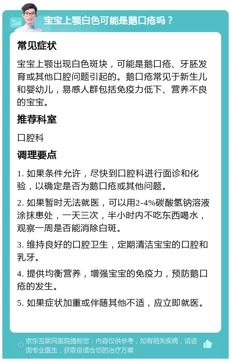 宝宝上颚白色可能是鹅口疮吗？ 常见症状 宝宝上颚出现白色斑块，可能是鹅口疮、牙胚发育或其他口腔问题引起的。鹅口疮常见于新生儿和婴幼儿，易感人群包括免疫力低下、营养不良的宝宝。 推荐科室 口腔科 调理要点 1. 如果条件允许，尽快到口腔科进行面诊和化验，以确定是否为鹅口疮或其他问题。 2. 如果暂时无法就医，可以用2-4%碳酸氢钠溶液涂抹患处，一天三次，半小时内不吃东西喝水，观察一周是否能消除白斑。 3. 维持良好的口腔卫生，定期清洁宝宝的口腔和乳牙。 4. 提供均衡营养，增强宝宝的免疫力，预防鹅口疮的发生。 5. 如果症状加重或伴随其他不适，应立即就医。