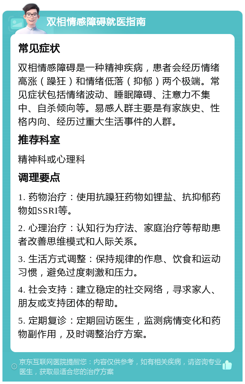 双相情感障碍就医指南 常见症状 双相情感障碍是一种精神疾病，患者会经历情绪高涨（躁狂）和情绪低落（抑郁）两个极端。常见症状包括情绪波动、睡眠障碍、注意力不集中、自杀倾向等。易感人群主要是有家族史、性格内向、经历过重大生活事件的人群。 推荐科室 精神科或心理科 调理要点 1. 药物治疗：使用抗躁狂药物如锂盐、抗抑郁药物如SSRI等。 2. 心理治疗：认知行为疗法、家庭治疗等帮助患者改善思维模式和人际关系。 3. 生活方式调整：保持规律的作息、饮食和运动习惯，避免过度刺激和压力。 4. 社会支持：建立稳定的社交网络，寻求家人、朋友或支持团体的帮助。 5. 定期复诊：定期回访医生，监测病情变化和药物副作用，及时调整治疗方案。