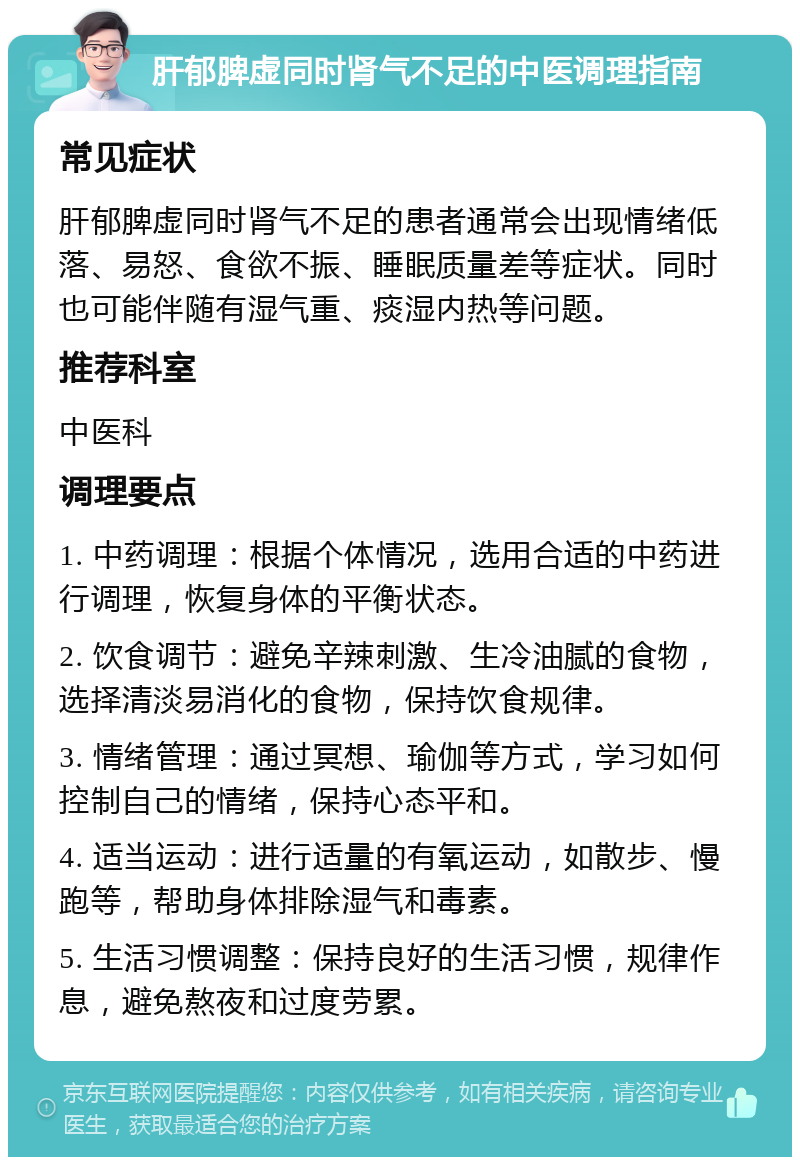 肝郁脾虚同时肾气不足的中医调理指南 常见症状 肝郁脾虚同时肾气不足的患者通常会出现情绪低落、易怒、食欲不振、睡眠质量差等症状。同时也可能伴随有湿气重、痰湿内热等问题。 推荐科室 中医科 调理要点 1. 中药调理：根据个体情况，选用合适的中药进行调理，恢复身体的平衡状态。 2. 饮食调节：避免辛辣刺激、生冷油腻的食物，选择清淡易消化的食物，保持饮食规律。 3. 情绪管理：通过冥想、瑜伽等方式，学习如何控制自己的情绪，保持心态平和。 4. 适当运动：进行适量的有氧运动，如散步、慢跑等，帮助身体排除湿气和毒素。 5. 生活习惯调整：保持良好的生活习惯，规律作息，避免熬夜和过度劳累。