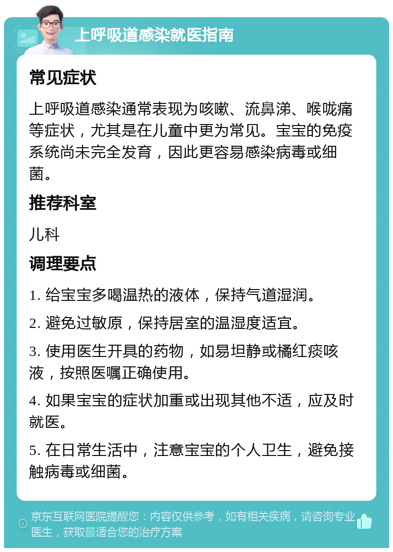 上呼吸道感染就医指南 常见症状 上呼吸道感染通常表现为咳嗽、流鼻涕、喉咙痛等症状，尤其是在儿童中更为常见。宝宝的免疫系统尚未完全发育，因此更容易感染病毒或细菌。 推荐科室 儿科 调理要点 1. 给宝宝多喝温热的液体，保持气道湿润。 2. 避免过敏原，保持居室的温湿度适宜。 3. 使用医生开具的药物，如易坦静或橘红痰咳液，按照医嘱正确使用。 4. 如果宝宝的症状加重或出现其他不适，应及时就医。 5. 在日常生活中，注意宝宝的个人卫生，避免接触病毒或细菌。