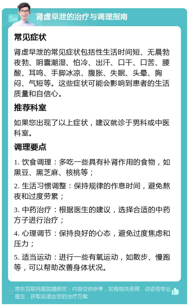 肾虚早泄的治疗与调理指南 常见症状 肾虚早泄的常见症状包括性生活时间短、无晨勃夜勃、阴囊潮湿、怕冷、出汗、口干、口苦、腰酸、耳鸣、手脚冰凉、腹胀、失眠、头晕、胸闷、气短等。这些症状可能会影响到患者的生活质量和自信心。 推荐科室 如果您出现了以上症状，建议就诊于男科或中医科室。 调理要点 1. 饮食调理：多吃一些具有补肾作用的食物，如黑豆、黑芝麻、核桃等； 2. 生活习惯调整：保持规律的作息时间，避免熬夜和过度劳累； 3. 中药治疗：根据医生的建议，选择合适的中药方子进行治疗； 4. 心理调节：保持良好的心态，避免过度焦虑和压力； 5. 适当运动：进行一些有氧运动，如散步、慢跑等，可以帮助改善身体状况。