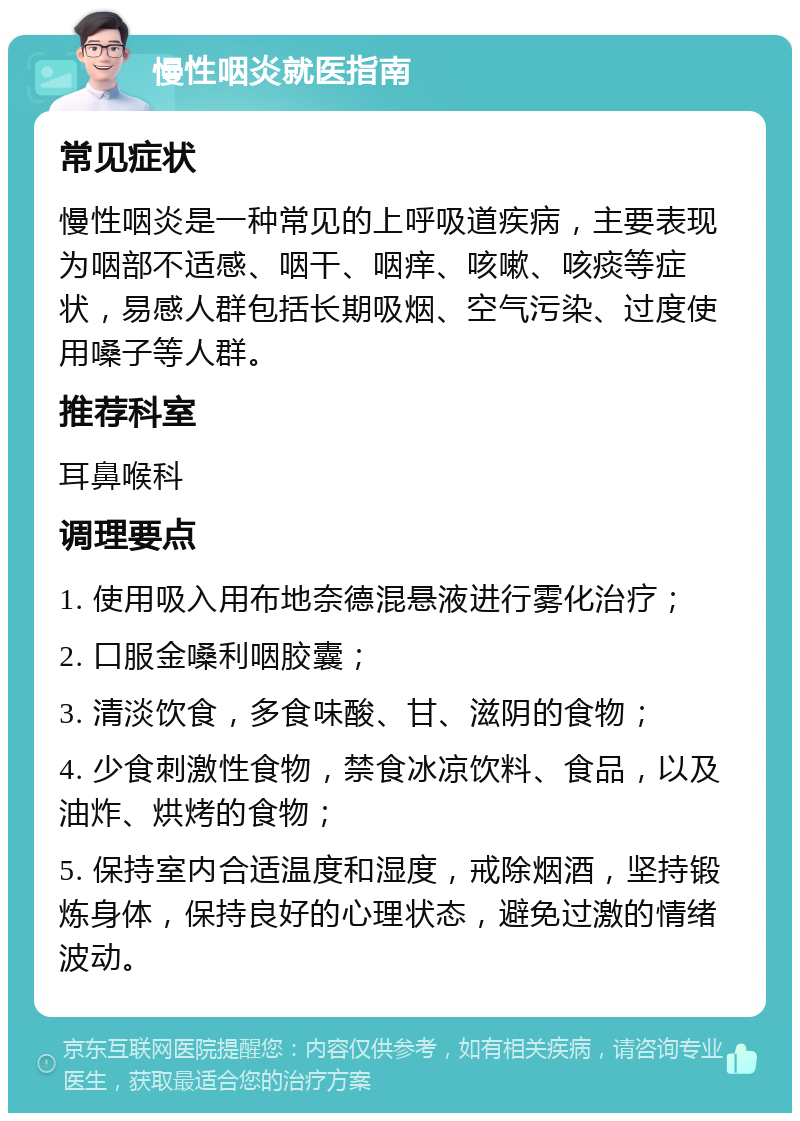 慢性咽炎就医指南 常见症状 慢性咽炎是一种常见的上呼吸道疾病，主要表现为咽部不适感、咽干、咽痒、咳嗽、咳痰等症状，易感人群包括长期吸烟、空气污染、过度使用嗓子等人群。 推荐科室 耳鼻喉科 调理要点 1. 使用吸入用布地奈德混悬液进行雾化治疗； 2. 口服金嗓利咽胶囊； 3. 清淡饮食，多食味酸、甘、滋阴的食物； 4. 少食刺激性食物，禁食冰凉饮料、食品，以及油炸、烘烤的食物； 5. 保持室内合适温度和湿度，戒除烟酒，坚持锻炼身体，保持良好的心理状态，避免过激的情绪波动。