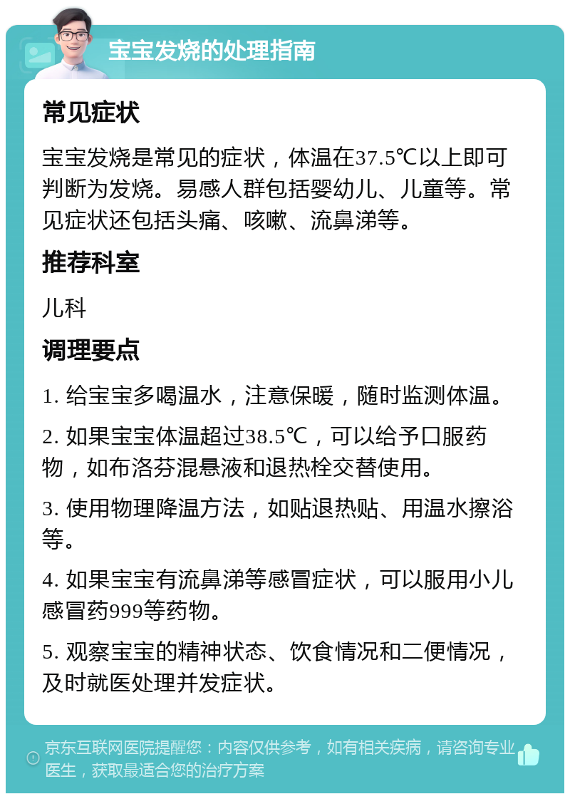 宝宝发烧的处理指南 常见症状 宝宝发烧是常见的症状，体温在37.5℃以上即可判断为发烧。易感人群包括婴幼儿、儿童等。常见症状还包括头痛、咳嗽、流鼻涕等。 推荐科室 儿科 调理要点 1. 给宝宝多喝温水，注意保暖，随时监测体温。 2. 如果宝宝体温超过38.5℃，可以给予口服药物，如布洛芬混悬液和退热栓交替使用。 3. 使用物理降温方法，如贴退热贴、用温水擦浴等。 4. 如果宝宝有流鼻涕等感冒症状，可以服用小儿感冒药999等药物。 5. 观察宝宝的精神状态、饮食情况和二便情况，及时就医处理并发症状。