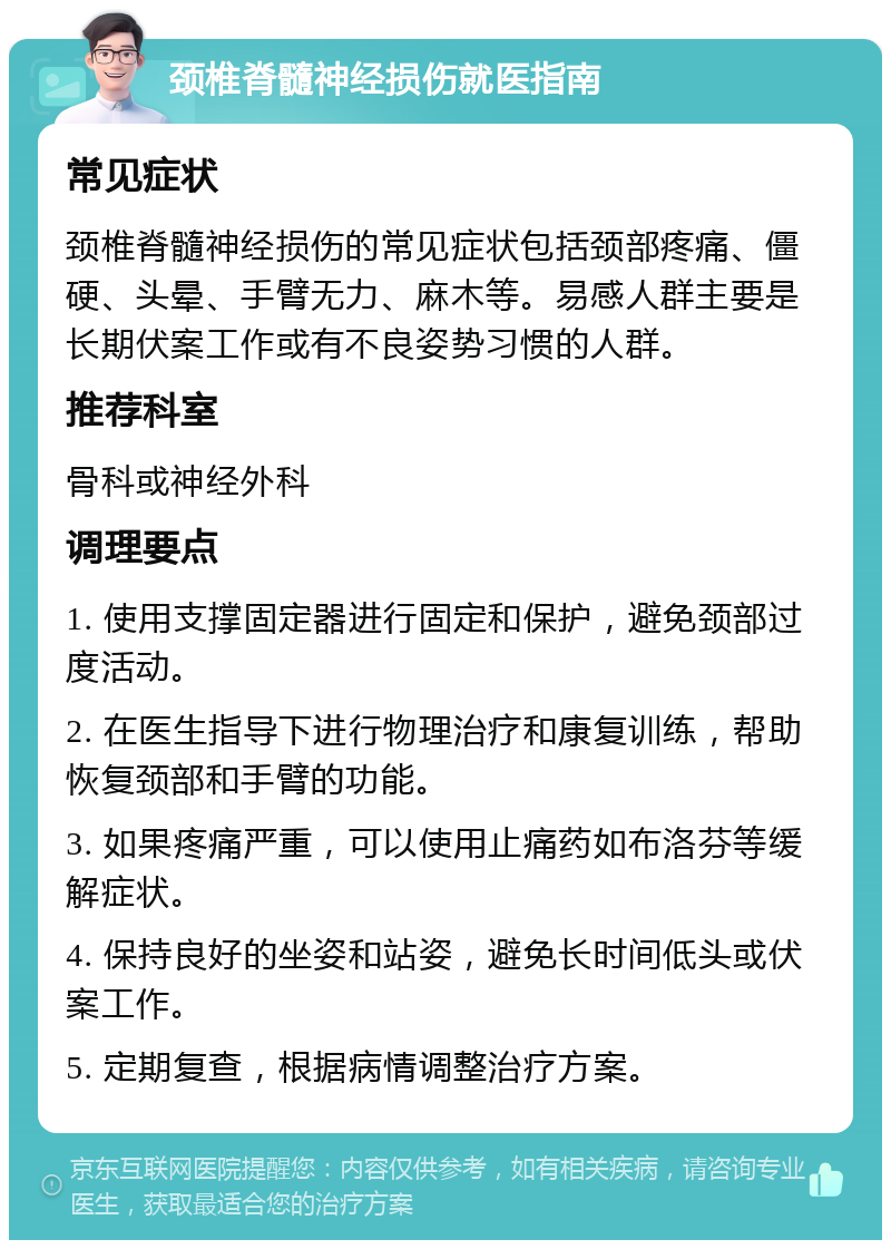 颈椎脊髓神经损伤就医指南 常见症状 颈椎脊髓神经损伤的常见症状包括颈部疼痛、僵硬、头晕、手臂无力、麻木等。易感人群主要是长期伏案工作或有不良姿势习惯的人群。 推荐科室 骨科或神经外科 调理要点 1. 使用支撑固定器进行固定和保护，避免颈部过度活动。 2. 在医生指导下进行物理治疗和康复训练，帮助恢复颈部和手臂的功能。 3. 如果疼痛严重，可以使用止痛药如布洛芬等缓解症状。 4. 保持良好的坐姿和站姿，避免长时间低头或伏案工作。 5. 定期复查，根据病情调整治疗方案。