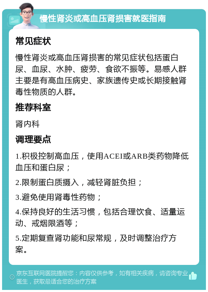 慢性肾炎或高血压肾损害就医指南 常见症状 慢性肾炎或高血压肾损害的常见症状包括蛋白尿、血尿、水肿、疲劳、食欲不振等。易感人群主要是有高血压病史、家族遗传史或长期接触肾毒性物质的人群。 推荐科室 肾内科 调理要点 1.积极控制高血压，使用ACEI或ARB类药物降低血压和蛋白尿； 2.限制蛋白质摄入，减轻肾脏负担； 3.避免使用肾毒性药物； 4.保持良好的生活习惯，包括合理饮食、适量运动、戒烟限酒等； 5.定期复查肾功能和尿常规，及时调整治疗方案。