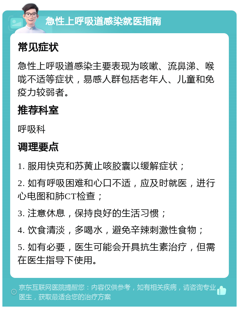 急性上呼吸道感染就医指南 常见症状 急性上呼吸道感染主要表现为咳嗽、流鼻涕、喉咙不适等症状，易感人群包括老年人、儿童和免疫力较弱者。 推荐科室 呼吸科 调理要点 1. 服用快克和苏黄止咳胶囊以缓解症状； 2. 如有呼吸困难和心口不适，应及时就医，进行心电图和肺CT检查； 3. 注意休息，保持良好的生活习惯； 4. 饮食清淡，多喝水，避免辛辣刺激性食物； 5. 如有必要，医生可能会开具抗生素治疗，但需在医生指导下使用。