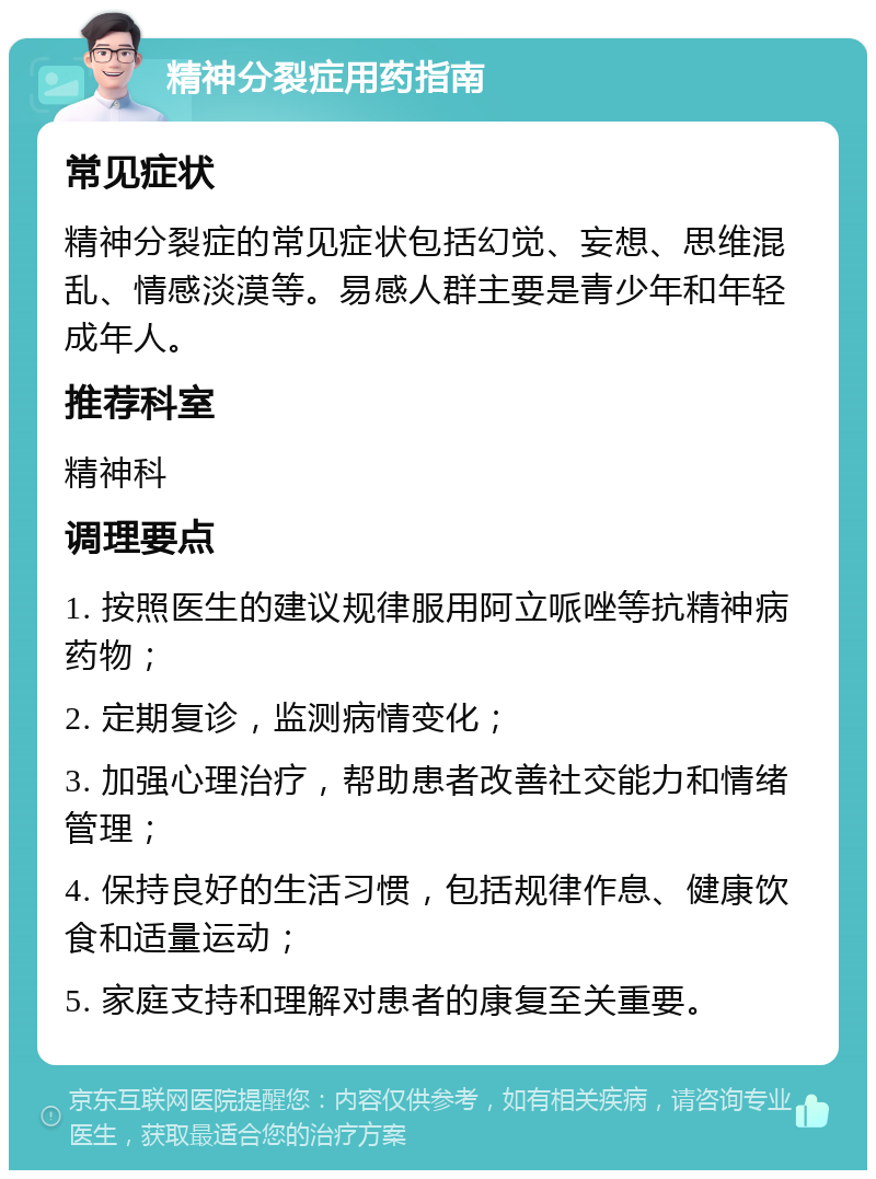 精神分裂症用药指南 常见症状 精神分裂症的常见症状包括幻觉、妄想、思维混乱、情感淡漠等。易感人群主要是青少年和年轻成年人。 推荐科室 精神科 调理要点 1. 按照医生的建议规律服用阿立哌唑等抗精神病药物； 2. 定期复诊，监测病情变化； 3. 加强心理治疗，帮助患者改善社交能力和情绪管理； 4. 保持良好的生活习惯，包括规律作息、健康饮食和适量运动； 5. 家庭支持和理解对患者的康复至关重要。