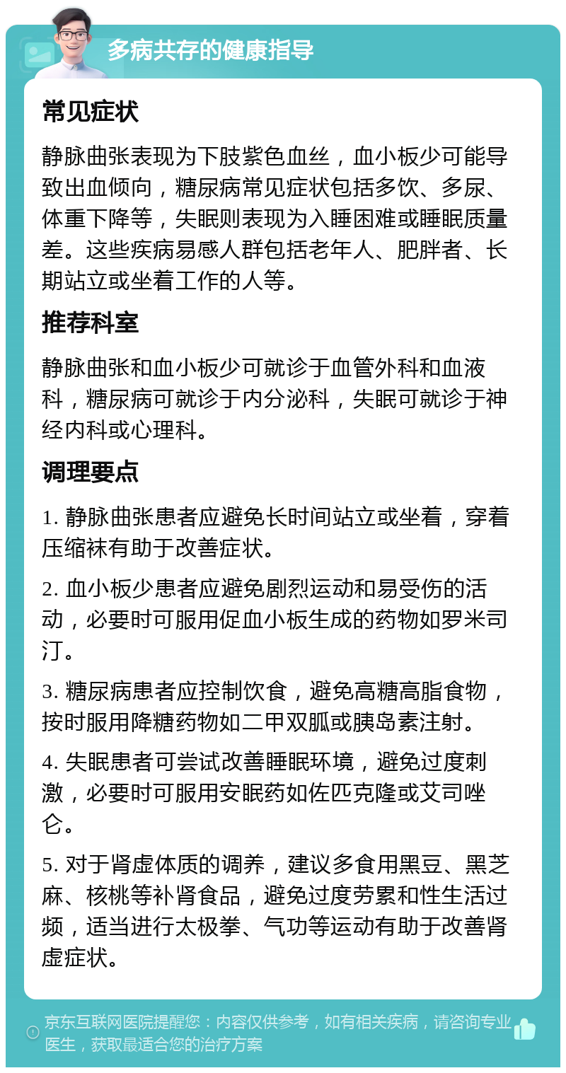 多病共存的健康指导 常见症状 静脉曲张表现为下肢紫色血丝，血小板少可能导致出血倾向，糖尿病常见症状包括多饮、多尿、体重下降等，失眠则表现为入睡困难或睡眠质量差。这些疾病易感人群包括老年人、肥胖者、长期站立或坐着工作的人等。 推荐科室 静脉曲张和血小板少可就诊于血管外科和血液科，糖尿病可就诊于内分泌科，失眠可就诊于神经内科或心理科。 调理要点 1. 静脉曲张患者应避免长时间站立或坐着，穿着压缩袜有助于改善症状。 2. 血小板少患者应避免剧烈运动和易受伤的活动，必要时可服用促血小板生成的药物如罗米司汀。 3. 糖尿病患者应控制饮食，避免高糖高脂食物，按时服用降糖药物如二甲双胍或胰岛素注射。 4. 失眠患者可尝试改善睡眠环境，避免过度刺激，必要时可服用安眠药如佐匹克隆或艾司唑仑。 5. 对于肾虚体质的调养，建议多食用黑豆、黑芝麻、核桃等补肾食品，避免过度劳累和性生活过频，适当进行太极拳、气功等运动有助于改善肾虚症状。