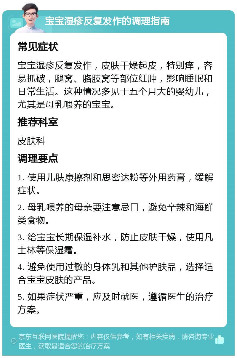 宝宝湿疹反复发作的调理指南 常见症状 宝宝湿疹反复发作，皮肤干燥起皮，特别痒，容易抓破，腿窝、胳肢窝等部位红肿，影响睡眠和日常生活。这种情况多见于五个月大的婴幼儿，尤其是母乳喂养的宝宝。 推荐科室 皮肤科 调理要点 1. 使用儿肤康擦剂和思密达粉等外用药膏，缓解症状。 2. 母乳喂养的母亲要注意忌口，避免辛辣和海鲜类食物。 3. 给宝宝长期保湿补水，防止皮肤干燥，使用凡士林等保湿霜。 4. 避免使用过敏的身体乳和其他护肤品，选择适合宝宝皮肤的产品。 5. 如果症状严重，应及时就医，遵循医生的治疗方案。