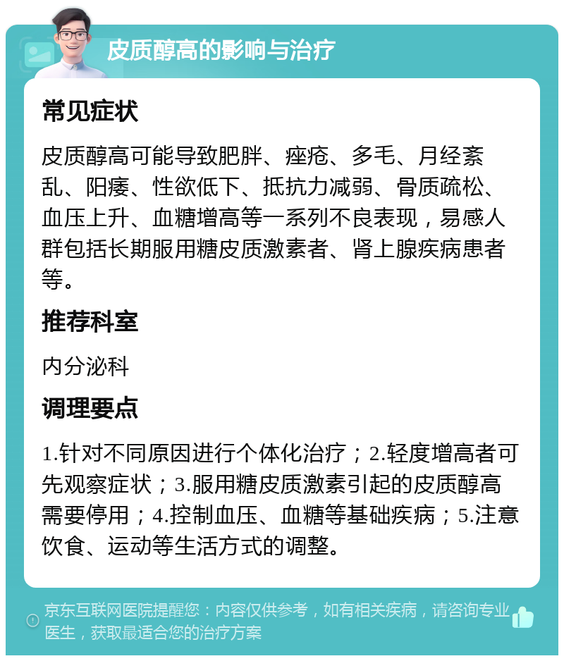 皮质醇高的影响与治疗 常见症状 皮质醇高可能导致肥胖、痤疮、多毛、月经紊乱、阳痿、性欲低下、抵抗力减弱、骨质疏松、血压上升、血糖增高等一系列不良表现，易感人群包括长期服用糖皮质激素者、肾上腺疾病患者等。 推荐科室 内分泌科 调理要点 1.针对不同原因进行个体化治疗；2.轻度增高者可先观察症状；3.服用糖皮质激素引起的皮质醇高需要停用；4.控制血压、血糖等基础疾病；5.注意饮食、运动等生活方式的调整。