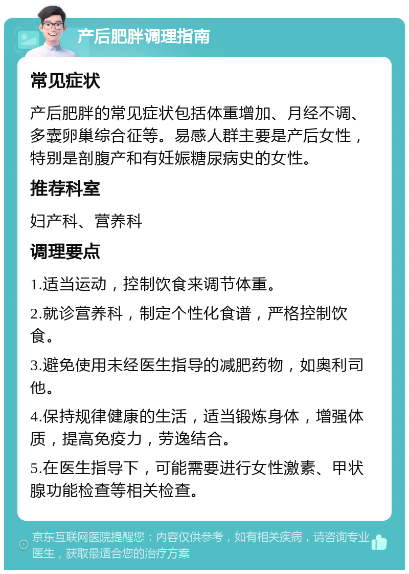 产后肥胖调理指南 常见症状 产后肥胖的常见症状包括体重增加、月经不调、多囊卵巢综合征等。易感人群主要是产后女性，特别是剖腹产和有妊娠糖尿病史的女性。 推荐科室 妇产科、营养科 调理要点 1.适当运动，控制饮食来调节体重。 2.就诊营养科，制定个性化食谱，严格控制饮食。 3.避免使用未经医生指导的减肥药物，如奥利司他。 4.保持规律健康的生活，适当锻炼身体，增强体质，提高免疫力，劳逸结合。 5.在医生指导下，可能需要进行女性激素、甲状腺功能检查等相关检查。