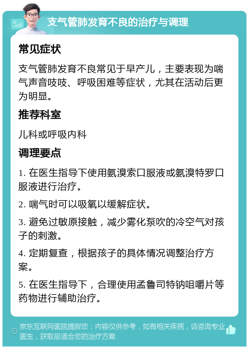 支气管肺发育不良的治疗与调理 常见症状 支气管肺发育不良常见于早产儿，主要表现为喘气声音吱吱、呼吸困难等症状，尤其在活动后更为明显。 推荐科室 儿科或呼吸内科 调理要点 1. 在医生指导下使用氨溴索口服液或氨溴特罗口服液进行治疗。 2. 喘气时可以吸氧以缓解症状。 3. 避免过敏原接触，减少雾化泵吹的冷空气对孩子的刺激。 4. 定期复查，根据孩子的具体情况调整治疗方案。 5. 在医生指导下，合理使用孟鲁司特钠咀嚼片等药物进行辅助治疗。