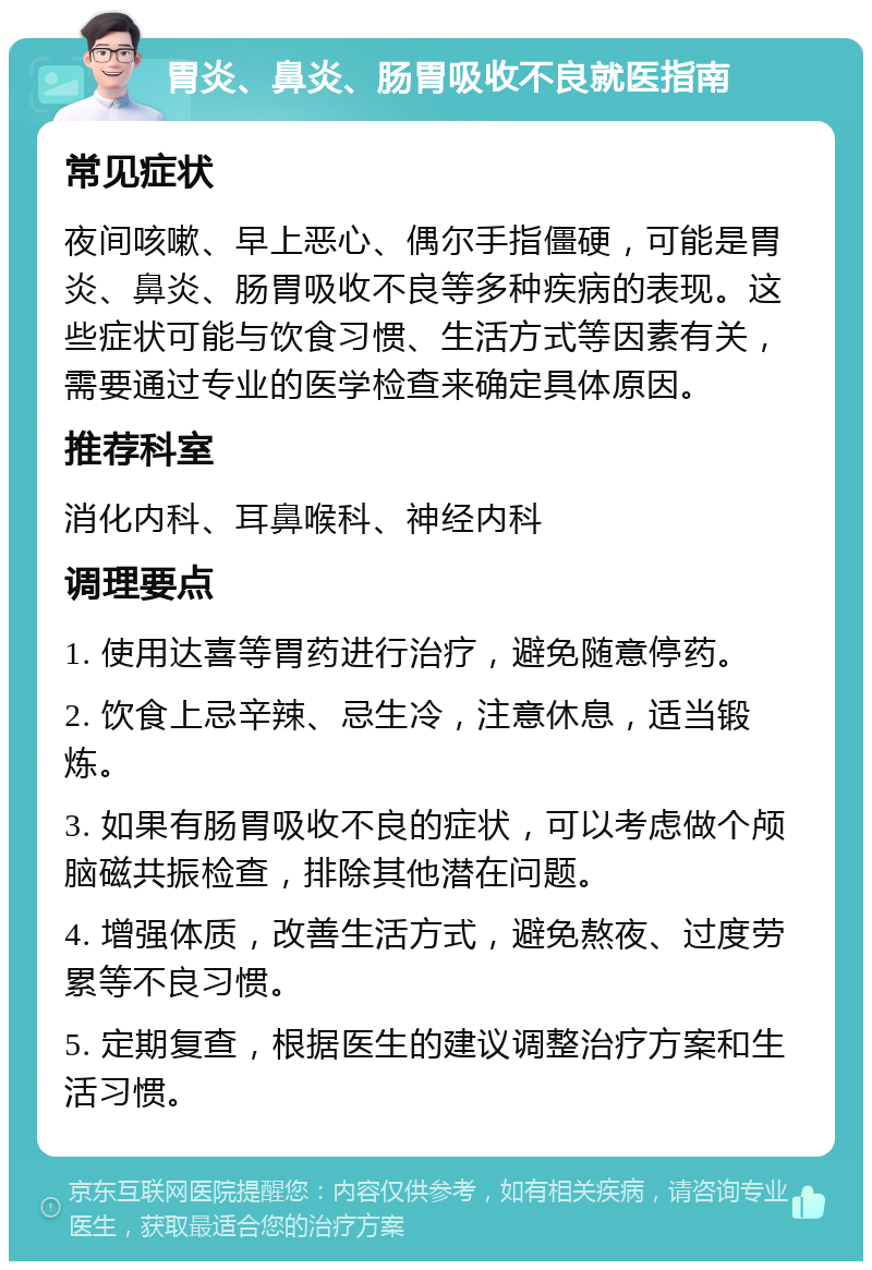 胃炎、鼻炎、肠胃吸收不良就医指南 常见症状 夜间咳嗽、早上恶心、偶尔手指僵硬，可能是胃炎、鼻炎、肠胃吸收不良等多种疾病的表现。这些症状可能与饮食习惯、生活方式等因素有关，需要通过专业的医学检查来确定具体原因。 推荐科室 消化内科、耳鼻喉科、神经内科 调理要点 1. 使用达喜等胃药进行治疗，避免随意停药。 2. 饮食上忌辛辣、忌生冷，注意休息，适当锻炼。 3. 如果有肠胃吸收不良的症状，可以考虑做个颅脑磁共振检查，排除其他潜在问题。 4. 增强体质，改善生活方式，避免熬夜、过度劳累等不良习惯。 5. 定期复查，根据医生的建议调整治疗方案和生活习惯。