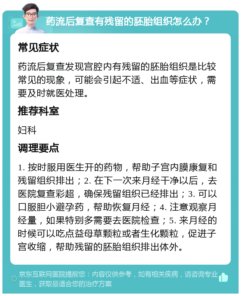 药流后复查有残留的胚胎组织怎么办？ 常见症状 药流后复查发现宫腔内有残留的胚胎组织是比较常见的现象，可能会引起不适、出血等症状，需要及时就医处理。 推荐科室 妇科 调理要点 1. 按时服用医生开的药物，帮助子宫内膜康复和残留组织排出；2. 在下一次来月经干净以后，去医院复查彩超，确保残留组织已经排出；3. 可以口服胆小避孕药，帮助恢复月经；4. 注意观察月经量，如果特别多需要去医院检查；5. 来月经的时候可以吃点益母草颗粒或者生化颗粒，促进子宫收缩，帮助残留的胚胎组织排出体外。