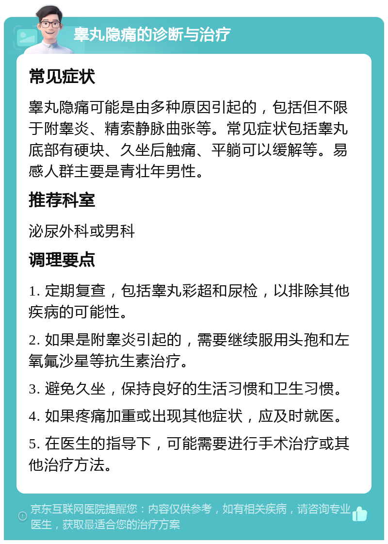 睾丸隐痛的诊断与治疗 常见症状 睾丸隐痛可能是由多种原因引起的，包括但不限于附睾炎、精索静脉曲张等。常见症状包括睾丸底部有硬块、久坐后触痛、平躺可以缓解等。易感人群主要是青壮年男性。 推荐科室 泌尿外科或男科 调理要点 1. 定期复查，包括睾丸彩超和尿检，以排除其他疾病的可能性。 2. 如果是附睾炎引起的，需要继续服用头孢和左氧氟沙星等抗生素治疗。 3. 避免久坐，保持良好的生活习惯和卫生习惯。 4. 如果疼痛加重或出现其他症状，应及时就医。 5. 在医生的指导下，可能需要进行手术治疗或其他治疗方法。