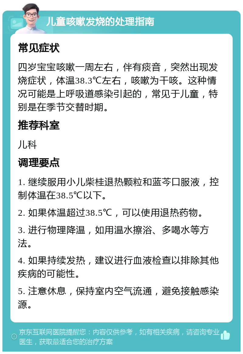 儿童咳嗽发烧的处理指南 常见症状 四岁宝宝咳嗽一周左右，伴有痰音，突然出现发烧症状，体温38.3℃左右，咳嗽为干咳。这种情况可能是上呼吸道感染引起的，常见于儿童，特别是在季节交替时期。 推荐科室 儿科 调理要点 1. 继续服用小儿柴桂退热颗粒和蓝芩口服液，控制体温在38.5℃以下。 2. 如果体温超过38.5℃，可以使用退热药物。 3. 进行物理降温，如用温水擦浴、多喝水等方法。 4. 如果持续发热，建议进行血液检查以排除其他疾病的可能性。 5. 注意休息，保持室内空气流通，避免接触感染源。