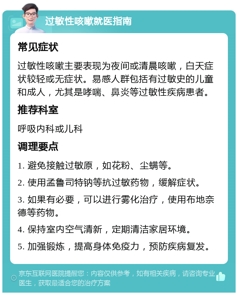 过敏性咳嗽就医指南 常见症状 过敏性咳嗽主要表现为夜间或清晨咳嗽，白天症状较轻或无症状。易感人群包括有过敏史的儿童和成人，尤其是哮喘、鼻炎等过敏性疾病患者。 推荐科室 呼吸内科或儿科 调理要点 1. 避免接触过敏原，如花粉、尘螨等。 2. 使用孟鲁司特钠等抗过敏药物，缓解症状。 3. 如果有必要，可以进行雾化治疗，使用布地奈德等药物。 4. 保持室内空气清新，定期清洁家居环境。 5. 加强锻炼，提高身体免疫力，预防疾病复发。