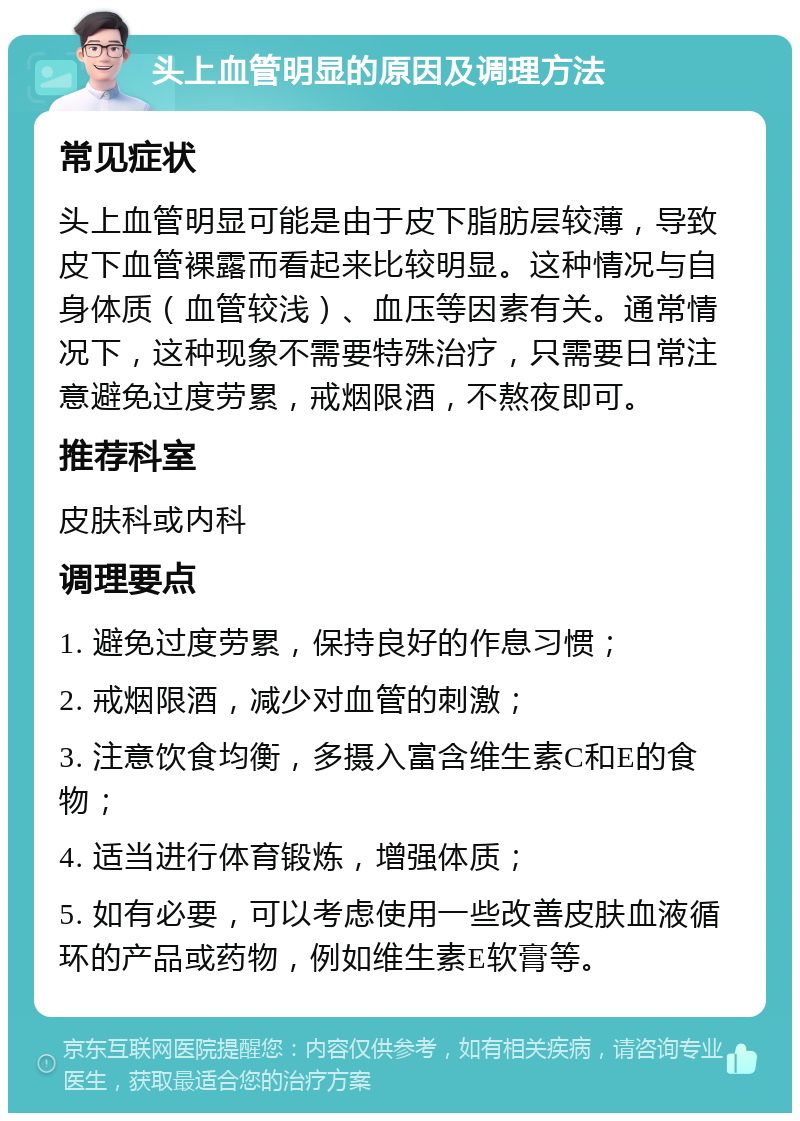 头上血管明显的原因及调理方法 常见症状 头上血管明显可能是由于皮下脂肪层较薄，导致皮下血管裸露而看起来比较明显。这种情况与自身体质（血管较浅）、血压等因素有关。通常情况下，这种现象不需要特殊治疗，只需要日常注意避免过度劳累，戒烟限酒，不熬夜即可。 推荐科室 皮肤科或内科 调理要点 1. 避免过度劳累，保持良好的作息习惯； 2. 戒烟限酒，减少对血管的刺激； 3. 注意饮食均衡，多摄入富含维生素C和E的食物； 4. 适当进行体育锻炼，增强体质； 5. 如有必要，可以考虑使用一些改善皮肤血液循环的产品或药物，例如维生素E软膏等。