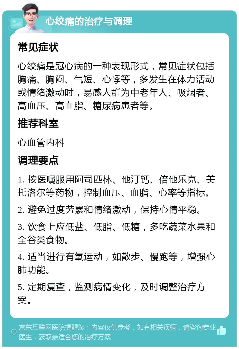 心绞痛的治疗与调理 常见症状 心绞痛是冠心病的一种表现形式，常见症状包括胸痛、胸闷、气短、心悸等，多发生在体力活动或情绪激动时，易感人群为中老年人、吸烟者、高血压、高血脂、糖尿病患者等。 推荐科室 心血管内科 调理要点 1. 按医嘱服用阿司匹林、他汀钙、倍他乐克、美托洛尔等药物，控制血压、血脂、心率等指标。 2. 避免过度劳累和情绪激动，保持心情平稳。 3. 饮食上应低盐、低脂、低糖，多吃蔬菜水果和全谷类食物。 4. 适当进行有氧运动，如散步、慢跑等，增强心肺功能。 5. 定期复查，监测病情变化，及时调整治疗方案。