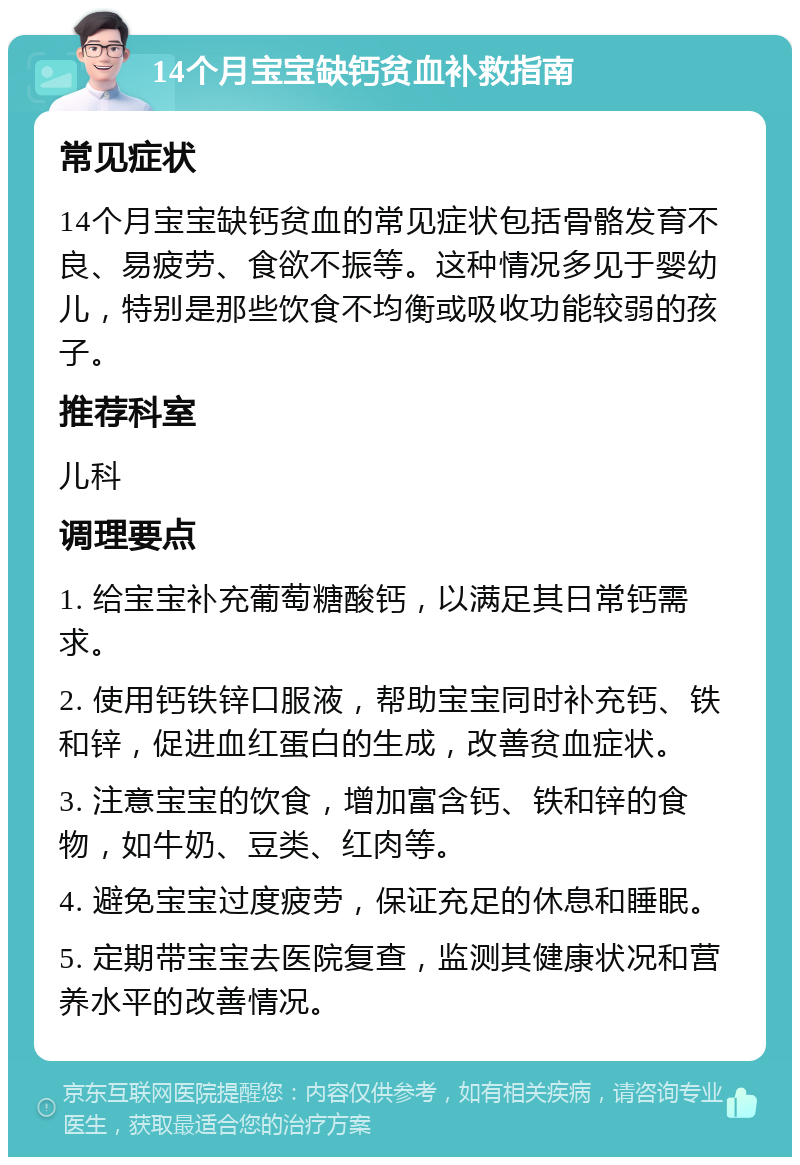 14个月宝宝缺钙贫血补救指南 常见症状 14个月宝宝缺钙贫血的常见症状包括骨骼发育不良、易疲劳、食欲不振等。这种情况多见于婴幼儿，特别是那些饮食不均衡或吸收功能较弱的孩子。 推荐科室 儿科 调理要点 1. 给宝宝补充葡萄糖酸钙，以满足其日常钙需求。 2. 使用钙铁锌口服液，帮助宝宝同时补充钙、铁和锌，促进血红蛋白的生成，改善贫血症状。 3. 注意宝宝的饮食，增加富含钙、铁和锌的食物，如牛奶、豆类、红肉等。 4. 避免宝宝过度疲劳，保证充足的休息和睡眠。 5. 定期带宝宝去医院复查，监测其健康状况和营养水平的改善情况。