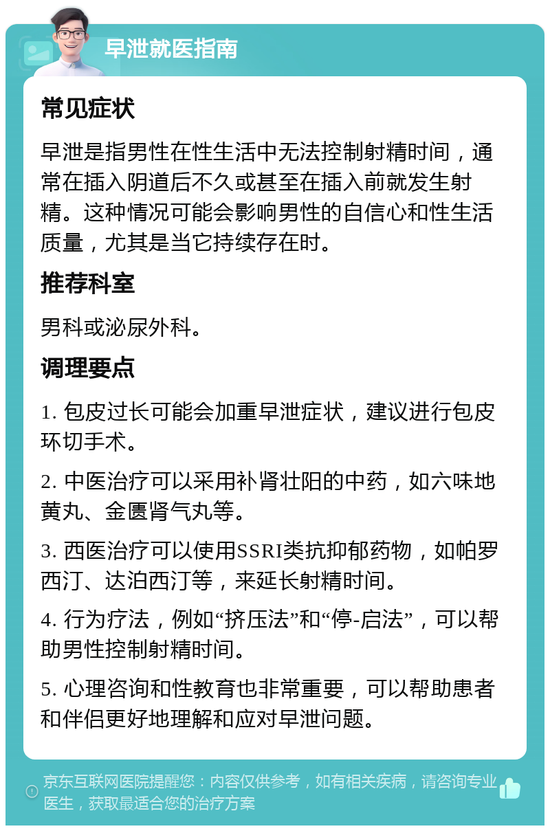 早泄就医指南 常见症状 早泄是指男性在性生活中无法控制射精时间，通常在插入阴道后不久或甚至在插入前就发生射精。这种情况可能会影响男性的自信心和性生活质量，尤其是当它持续存在时。 推荐科室 男科或泌尿外科。 调理要点 1. 包皮过长可能会加重早泄症状，建议进行包皮环切手术。 2. 中医治疗可以采用补肾壮阳的中药，如六味地黄丸、金匮肾气丸等。 3. 西医治疗可以使用SSRI类抗抑郁药物，如帕罗西汀、达泊西汀等，来延长射精时间。 4. 行为疗法，例如“挤压法”和“停-启法”，可以帮助男性控制射精时间。 5. 心理咨询和性教育也非常重要，可以帮助患者和伴侣更好地理解和应对早泄问题。