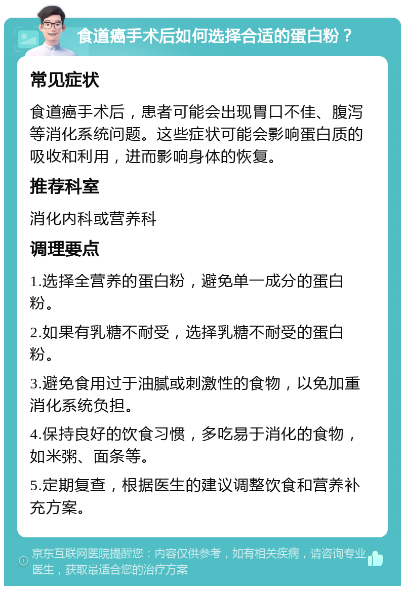 食道癌手术后如何选择合适的蛋白粉？ 常见症状 食道癌手术后，患者可能会出现胃口不佳、腹泻等消化系统问题。这些症状可能会影响蛋白质的吸收和利用，进而影响身体的恢复。 推荐科室 消化内科或营养科 调理要点 1.选择全营养的蛋白粉，避免单一成分的蛋白粉。 2.如果有乳糖不耐受，选择乳糖不耐受的蛋白粉。 3.避免食用过于油腻或刺激性的食物，以免加重消化系统负担。 4.保持良好的饮食习惯，多吃易于消化的食物，如米粥、面条等。 5.定期复查，根据医生的建议调整饮食和营养补充方案。