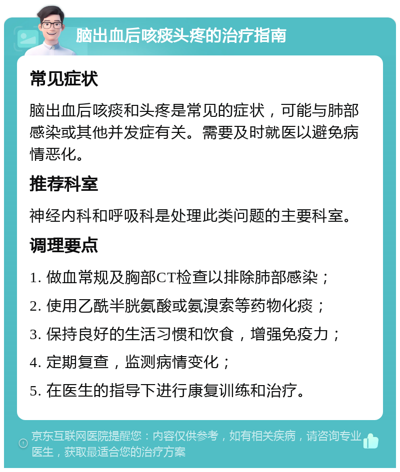 脑出血后咳痰头疼的治疗指南 常见症状 脑出血后咳痰和头疼是常见的症状，可能与肺部感染或其他并发症有关。需要及时就医以避免病情恶化。 推荐科室 神经内科和呼吸科是处理此类问题的主要科室。 调理要点 1. 做血常规及胸部CT检查以排除肺部感染； 2. 使用乙酰半胱氨酸或氨溴索等药物化痰； 3. 保持良好的生活习惯和饮食，增强免疫力； 4. 定期复查，监测病情变化； 5. 在医生的指导下进行康复训练和治疗。