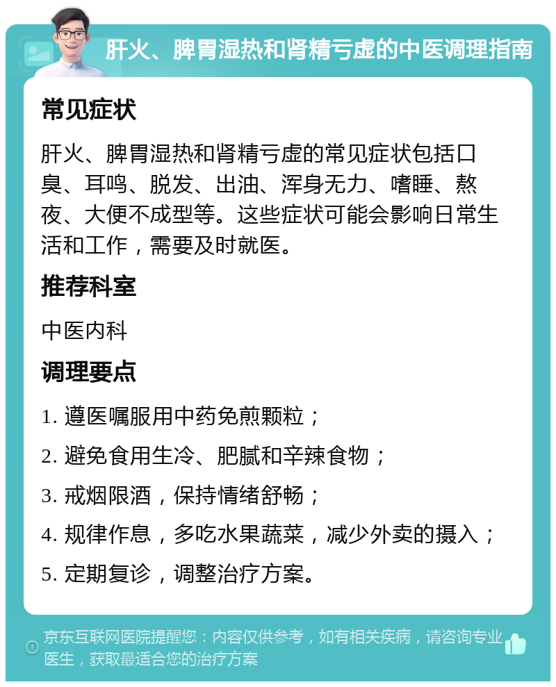 肝火、脾胃湿热和肾精亏虚的中医调理指南 常见症状 肝火、脾胃湿热和肾精亏虚的常见症状包括口臭、耳鸣、脱发、出油、浑身无力、嗜睡、熬夜、大便不成型等。这些症状可能会影响日常生活和工作，需要及时就医。 推荐科室 中医内科 调理要点 1. 遵医嘱服用中药免煎颗粒； 2. 避免食用生冷、肥腻和辛辣食物； 3. 戒烟限酒，保持情绪舒畅； 4. 规律作息，多吃水果蔬菜，减少外卖的摄入； 5. 定期复诊，调整治疗方案。