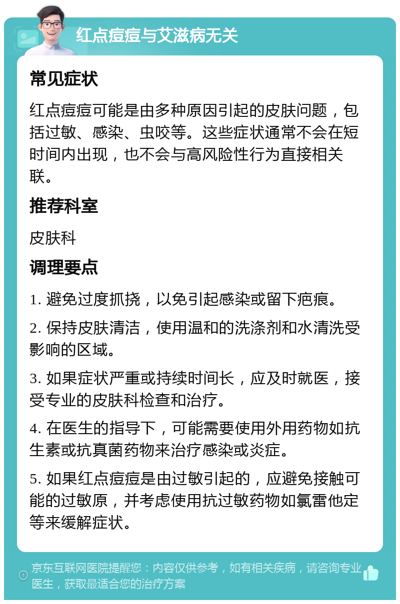 红点痘痘与艾滋病无关 常见症状 红点痘痘可能是由多种原因引起的皮肤问题，包括过敏、感染、虫咬等。这些症状通常不会在短时间内出现，也不会与高风险性行为直接相关联。 推荐科室 皮肤科 调理要点 1. 避免过度抓挠，以免引起感染或留下疤痕。 2. 保持皮肤清洁，使用温和的洗涤剂和水清洗受影响的区域。 3. 如果症状严重或持续时间长，应及时就医，接受专业的皮肤科检查和治疗。 4. 在医生的指导下，可能需要使用外用药物如抗生素或抗真菌药物来治疗感染或炎症。 5. 如果红点痘痘是由过敏引起的，应避免接触可能的过敏原，并考虑使用抗过敏药物如氯雷他定等来缓解症状。